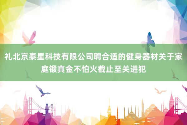 礼北京泰星科技有限公司聘合适的健身器材关于家庭锻真金不怕火截止至关进犯